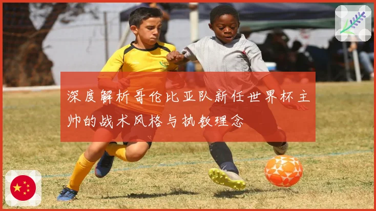 深度解析哥伦比亚队新任世界杯主帅的战术风格与执教理念