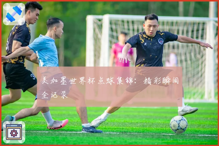 美加墨世界杯点球集锦：精彩瞬间全记录