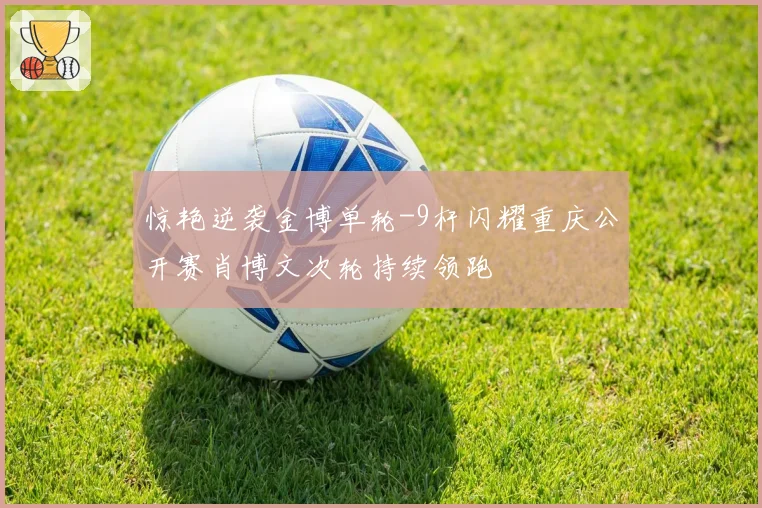 惊艳逆袭金博单轮-9杆闪耀重庆公开赛肖博文次轮持续领跑