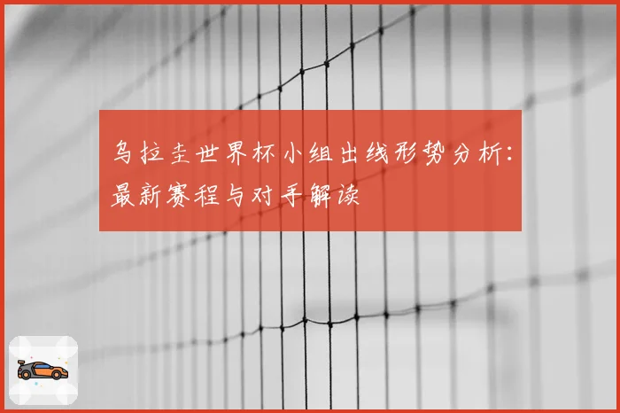 乌拉圭世界杯小组出线形势分析：最新赛程与对手解读