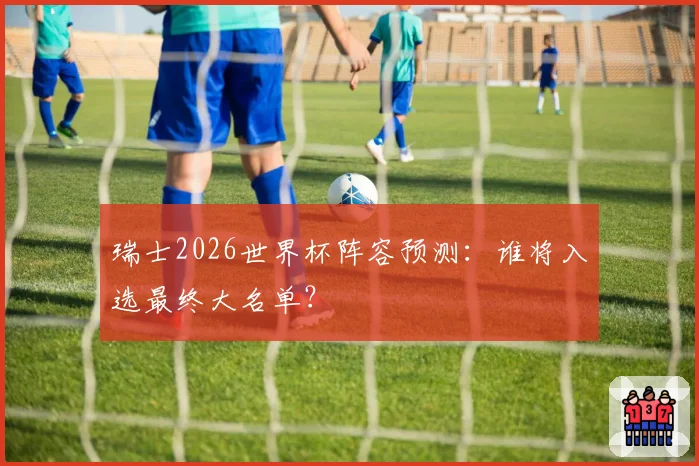 瑞士2026世界杯阵容预测：谁将入选最终大名单？