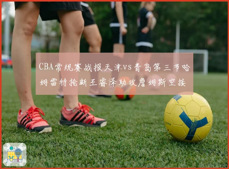 CBA常规赛战报天津vs青岛第三节哈姆雷特抢断王睿泽助攻詹姆斯空接暴扣