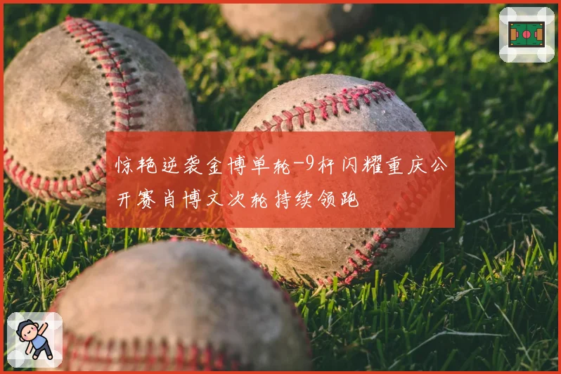 惊艳逆袭金博单轮-9杆闪耀重庆公开赛肖博文次轮持续领跑