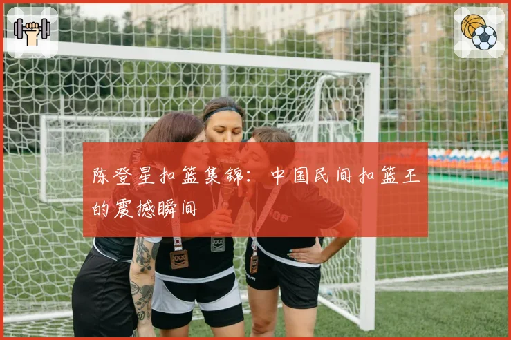 陈登星扣篮集锦：中国民间扣篮王的震撼瞬间