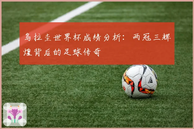 乌拉圭世界杯成绩分析：两冠三辉煌背后的足球传奇