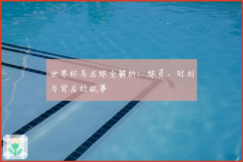 世界杯乌龙球全解析：球员、时刻与背后的故事